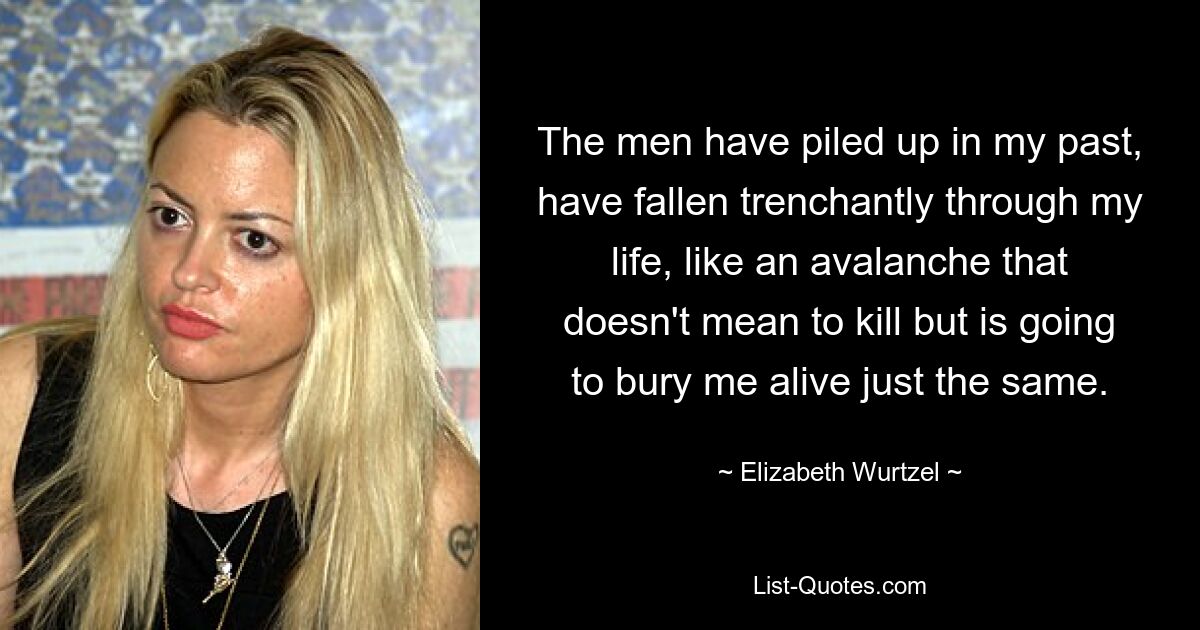 The men have piled up in my past, have fallen trenchantly through my life, like an avalanche that doesn't mean to kill but is going to bury me alive just the same. — © Elizabeth Wurtzel