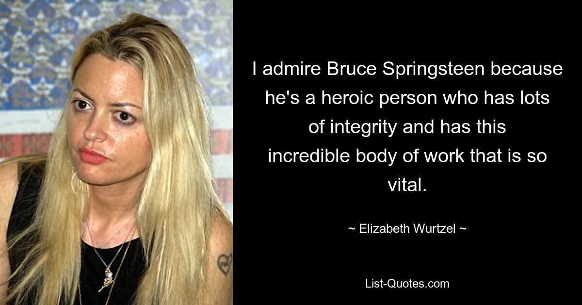 I admire Bruce Springsteen because he's a heroic person who has lots of integrity and has this incredible body of work that is so vital. — © Elizabeth Wurtzel