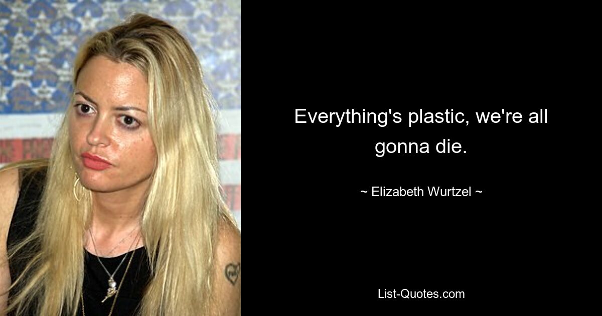 Everything's plastic, we're all gonna die. — © Elizabeth Wurtzel