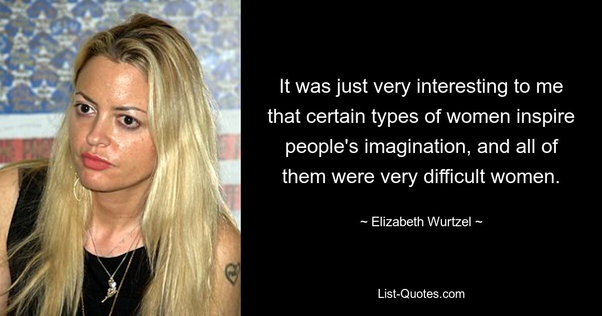 It was just very interesting to me that certain types of women inspire people's imagination, and all of them were very difficult women. — © Elizabeth Wurtzel