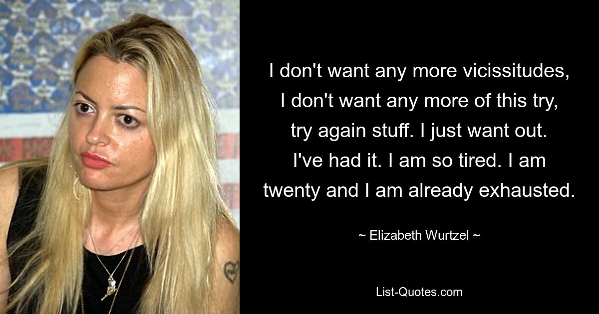 I don't want any more vicissitudes, I don't want any more of this try, try again stuff. I just want out. I've had it. I am so tired. I am twenty and I am already exhausted. — © Elizabeth Wurtzel