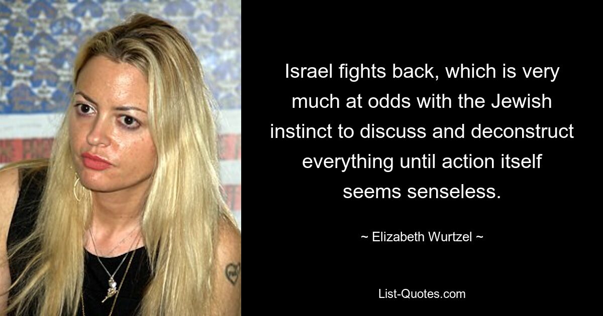 Israel fights back, which is very much at odds with the Jewish instinct to discuss and deconstruct everything until action itself seems senseless. — © Elizabeth Wurtzel