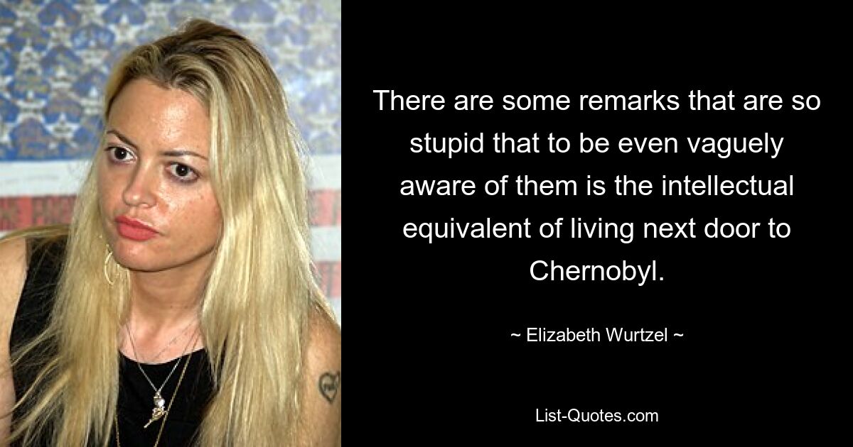 There are some remarks that are so stupid that to be even vaguely aware of them is the intellectual equivalent of living next door to Chernobyl. — © Elizabeth Wurtzel