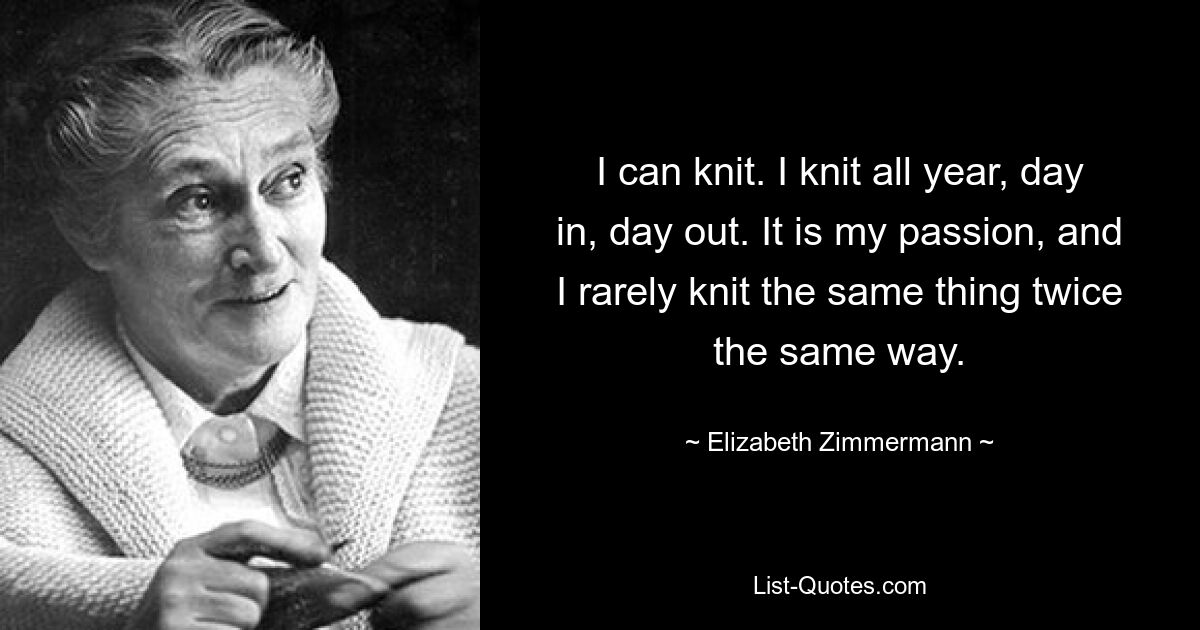 I can knit. I knit all year, day in, day out. It is my passion, and I rarely knit the same thing twice the same way. — © Elizabeth Zimmermann