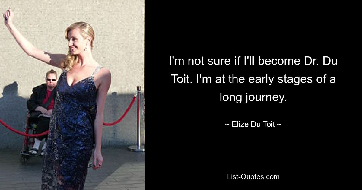 I'm not sure if I'll become Dr. Du Toit. I'm at the early stages of a long journey. — © Elize Du Toit