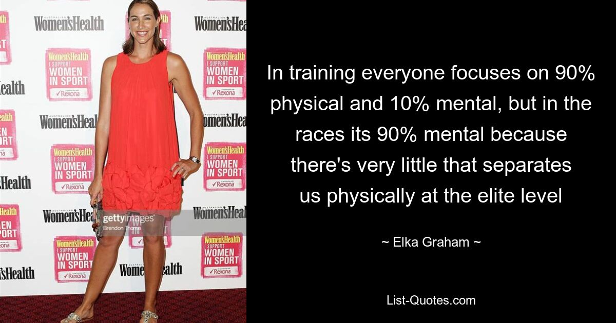 In training everyone focuses on 90% physical and 10% mental, but in the races its 90% mental because there's very little that separates us physically at the elite level — © Elka Graham