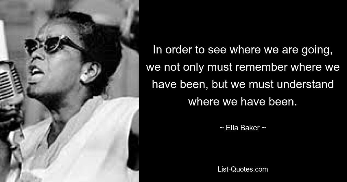 In order to see where we are going, we not only must remember where we have been, but we must understand where we have been. — © Ella Baker