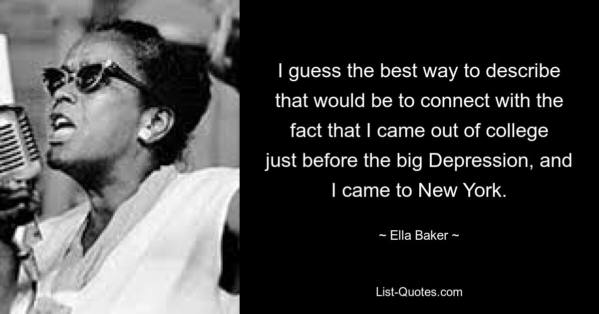 I guess the best way to describe that would be to connect with the fact that I came out of college just before the big Depression, and I came to New York. — © Ella Baker