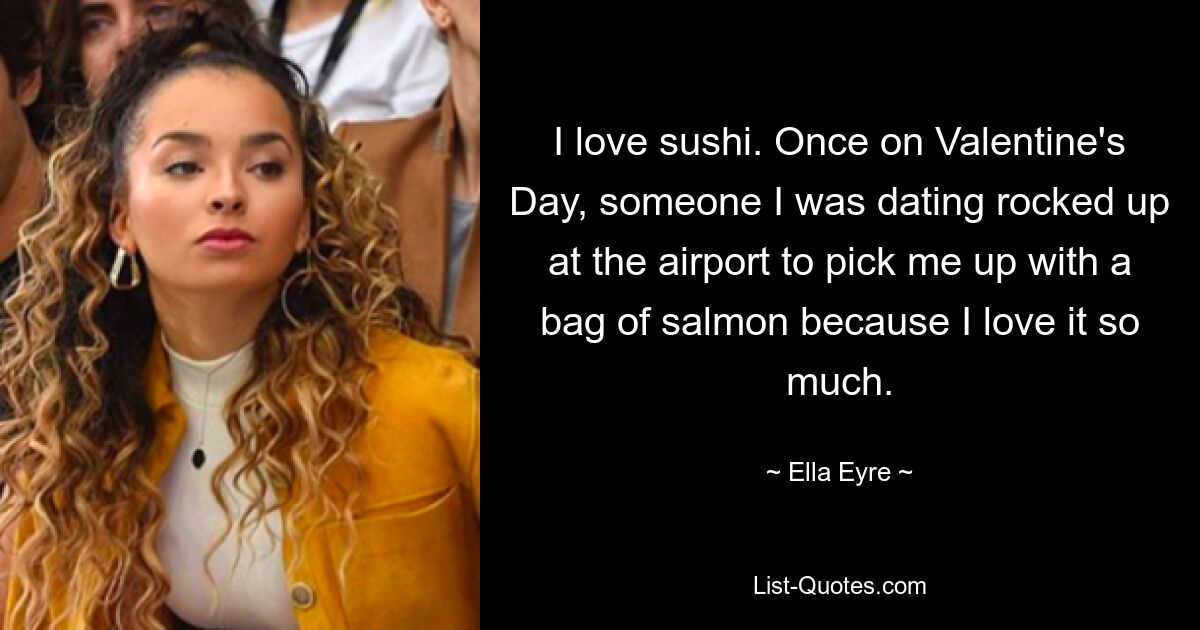 I love sushi. Once on Valentine's Day, someone I was dating rocked up at the airport to pick me up with a bag of salmon because I love it so much. — © Ella Eyre