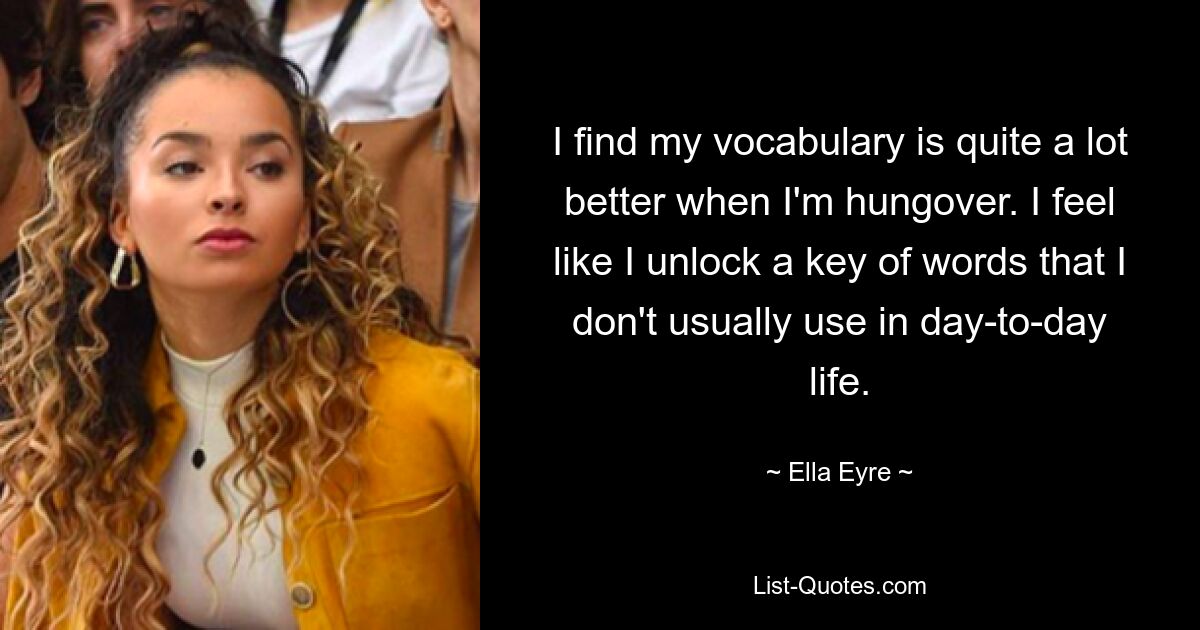 I find my vocabulary is quite a lot better when I'm hungover. I feel like I unlock a key of words that I don't usually use in day-to-day life. — © Ella Eyre