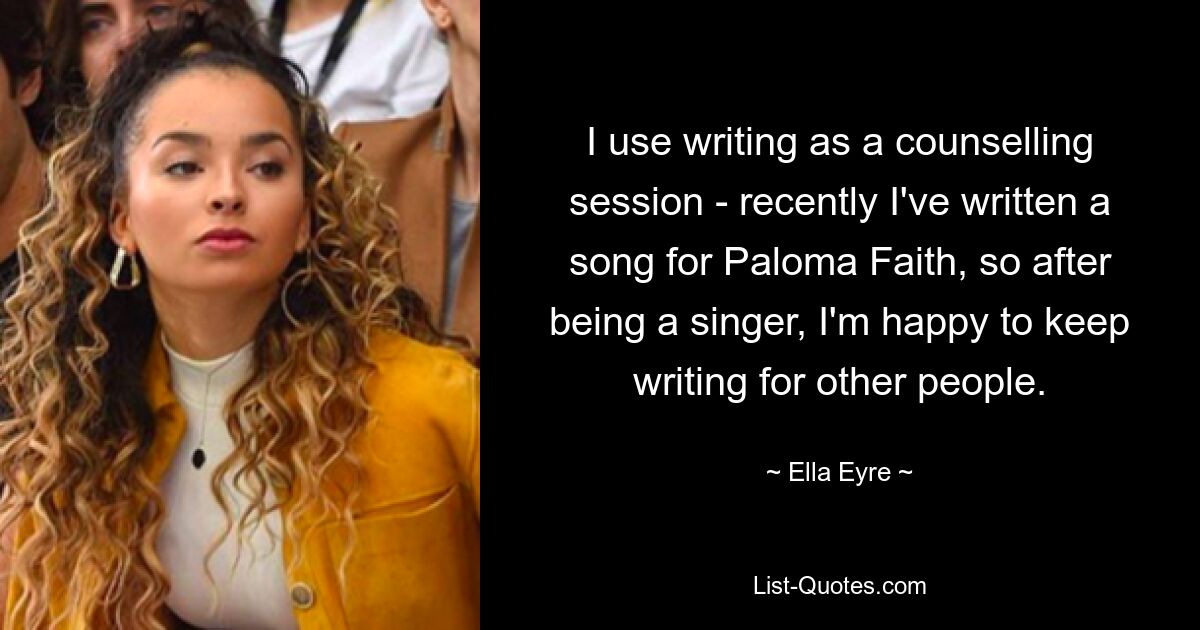 I use writing as a counselling session - recently I've written a song for Paloma Faith, so after being a singer, I'm happy to keep writing for other people. — © Ella Eyre