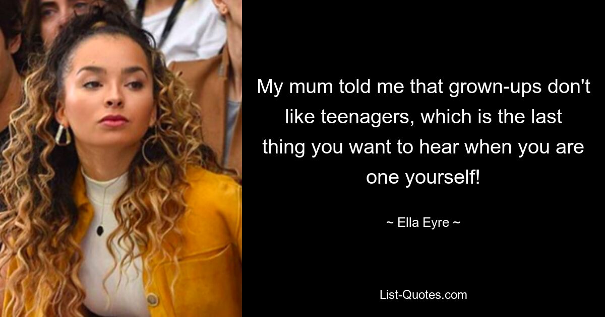 My mum told me that grown-ups don't like teenagers, which is the last thing you want to hear when you are one yourself! — © Ella Eyre