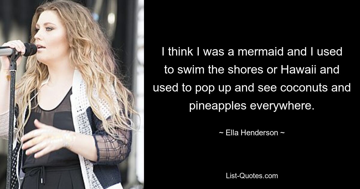 I think I was a mermaid and I used to swim the shores or Hawaii and used to pop up and see coconuts and pineapples everywhere. — © Ella Henderson