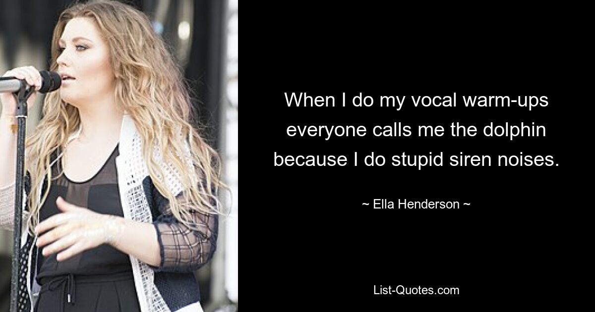 When I do my vocal warm-ups everyone calls me the dolphin because I do stupid siren noises. — © Ella Henderson