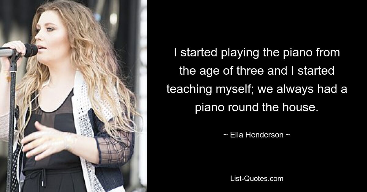 I started playing the piano from the age of three and I started teaching myself; we always had a piano round the house. — © Ella Henderson