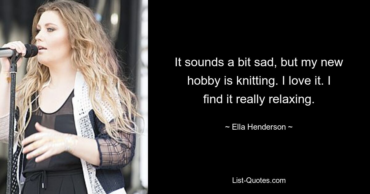 It sounds a bit sad, but my new hobby is knitting. I love it. I find it really relaxing. — © Ella Henderson