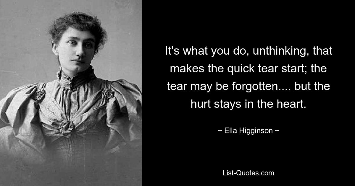 It's what you do, unthinking, that makes the quick tear start; the tear may be forgotten.... but the hurt stays in the heart. — © Ella Higginson