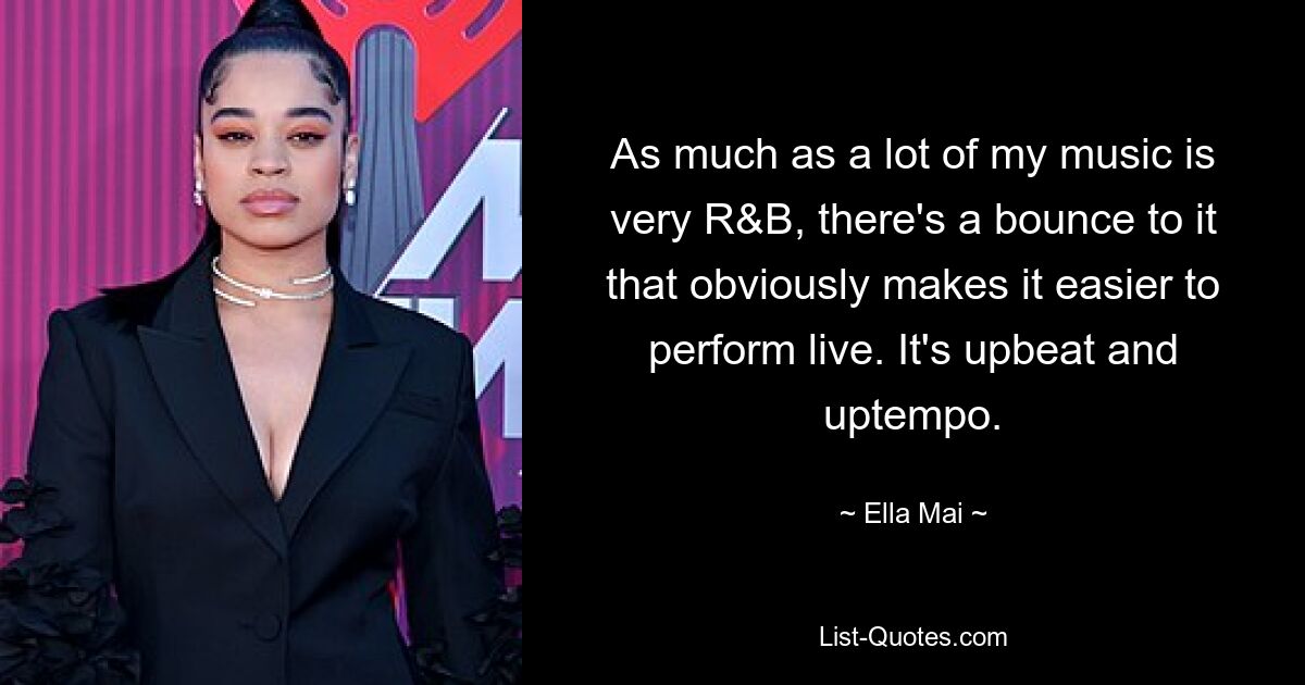 As much as a lot of my music is very R&B, there's a bounce to it that obviously makes it easier to perform live. It's upbeat and uptempo. — © Ella Mai