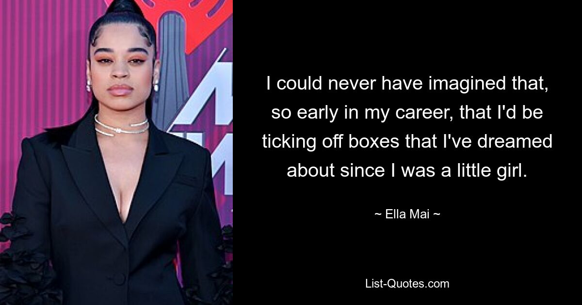 I could never have imagined that, so early in my career, that I'd be ticking off boxes that I've dreamed about since I was a little girl. — © Ella Mai