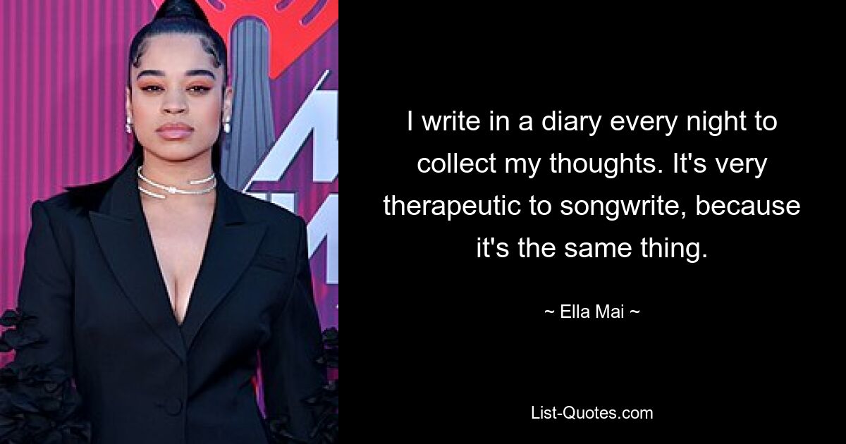 I write in a diary every night to collect my thoughts. It's very therapeutic to songwrite, because it's the same thing. — © Ella Mai