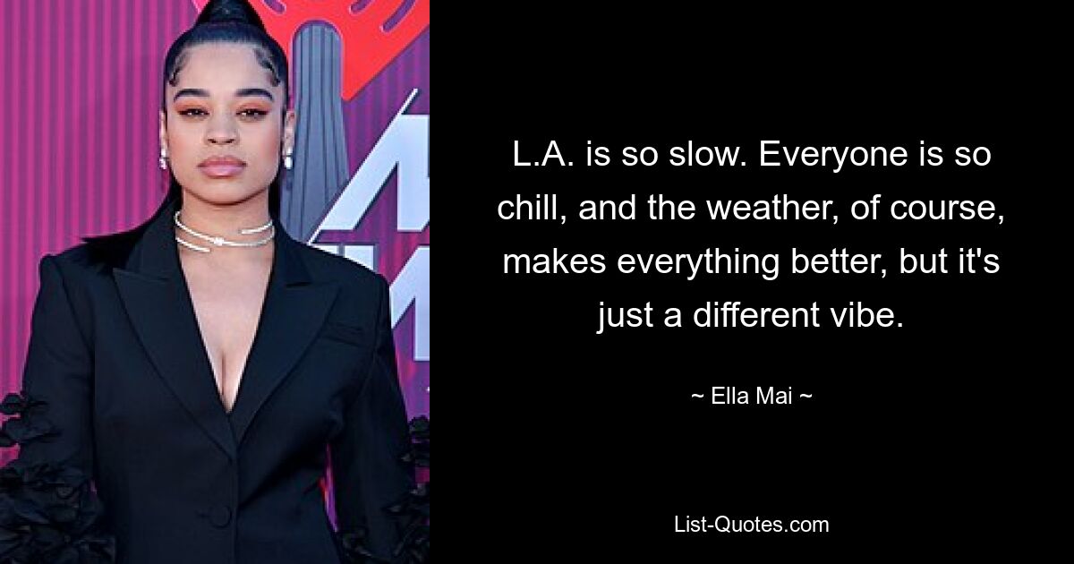 L.A. is so slow. Everyone is so chill, and the weather, of course, makes everything better, but it's just a different vibe. — © Ella Mai