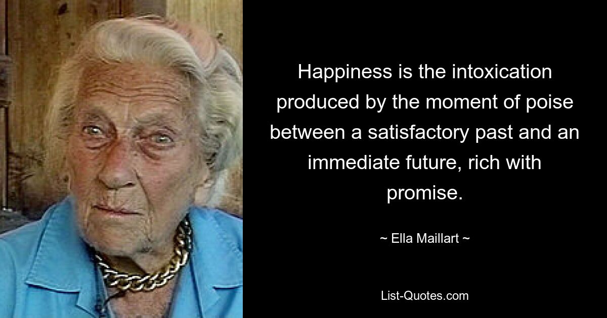 Happiness is the intoxication produced by the moment of poise between a satisfactory past and an immediate future, rich with promise. — © Ella Maillart