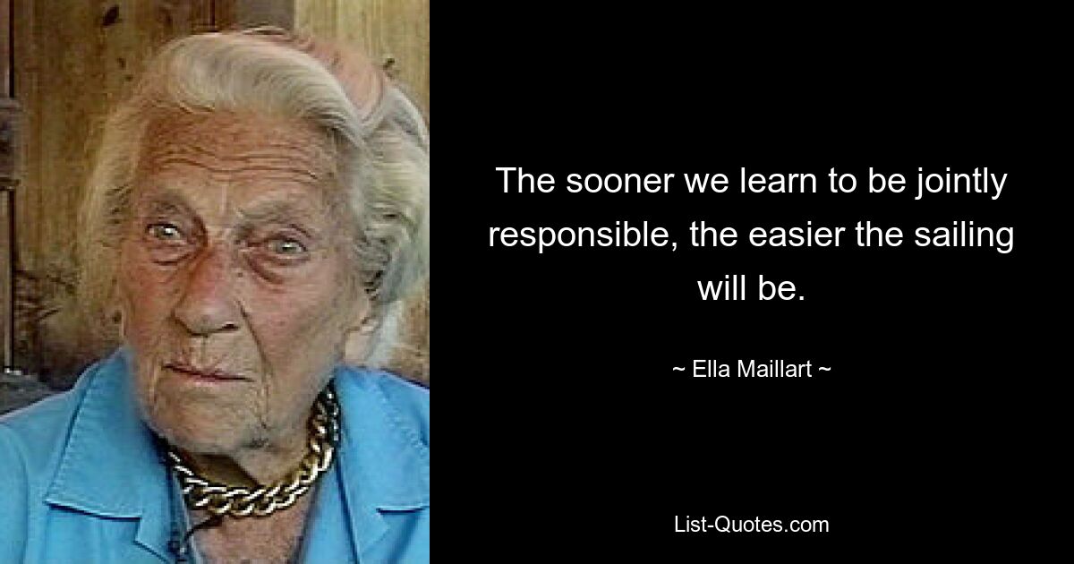 The sooner we learn to be jointly responsible, the easier the sailing will be. — © Ella Maillart