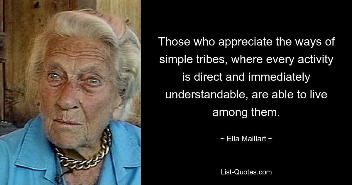 Those who appreciate the ways of simple tribes, where every activity is direct and immediately understandable, are able to live among them. — © Ella Maillart