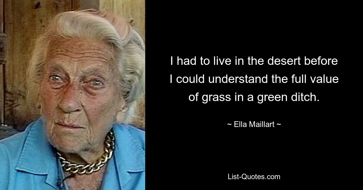 I had to live in the desert before I could understand the full value of grass in a green ditch. — © Ella Maillart