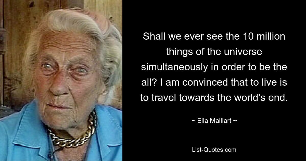 Shall we ever see the 10 million things of the universe simultaneously in order to be the all? I am convinced that to live is to travel towards the world's end. — © Ella Maillart