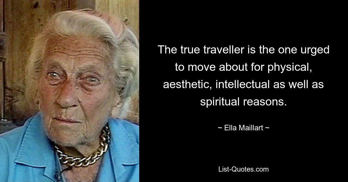 The true traveller is the one urged to move about for physical, aesthetic, intellectual as well as spiritual reasons. — © Ella Maillart