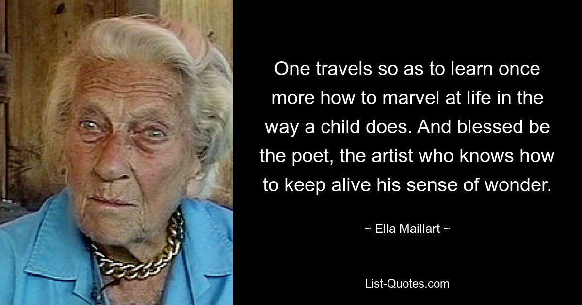 One travels so as to learn once more how to marvel at life in the way a child does. And blessed be the poet, the artist who knows how to keep alive his sense of wonder. — © Ella Maillart