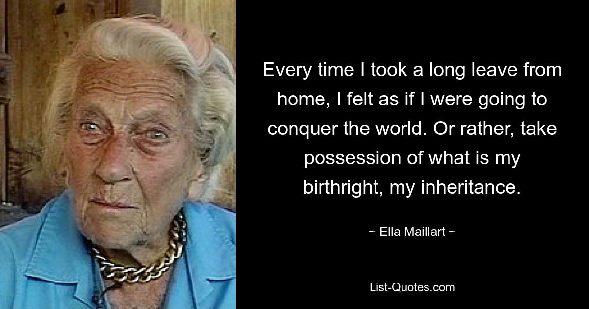 Every time I took a long leave from home, I felt as if I were going to conquer the world. Or rather, take possession of what is my birthright, my inheritance. — © Ella Maillart