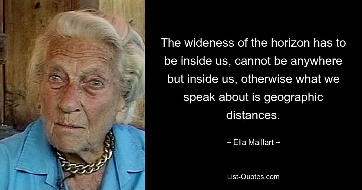 The wideness of the horizon has to be inside us, cannot be anywhere but inside us, otherwise what we speak about is geographic distances. — © Ella Maillart