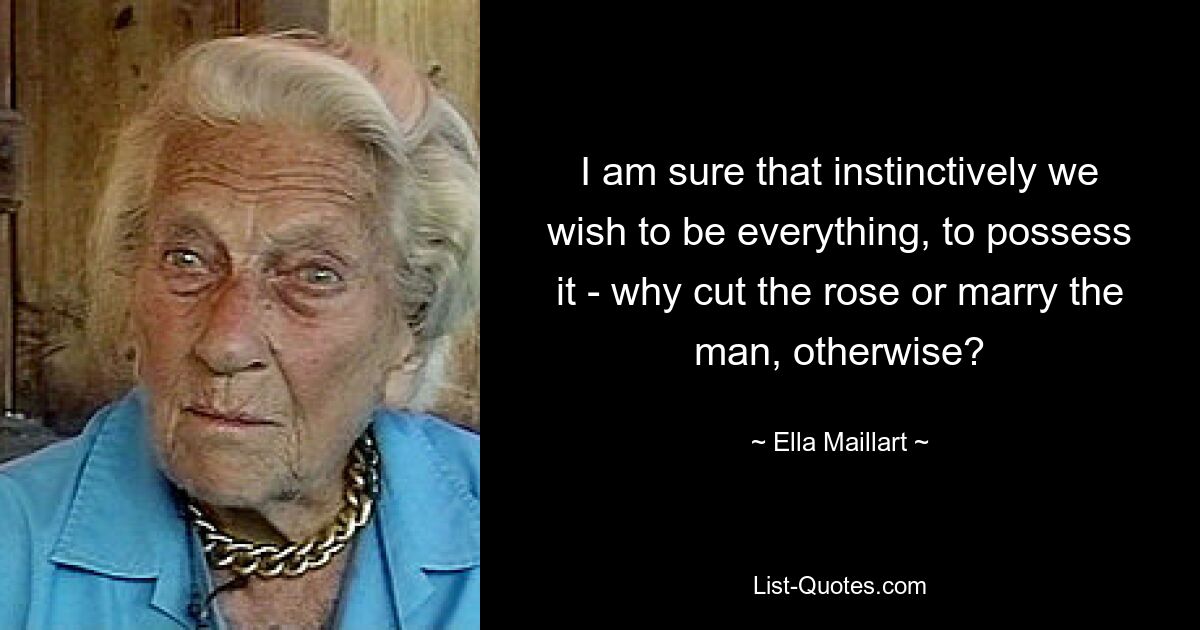 I am sure that instinctively we wish to be everything, to possess it - why cut the rose or marry the man, otherwise? — © Ella Maillart