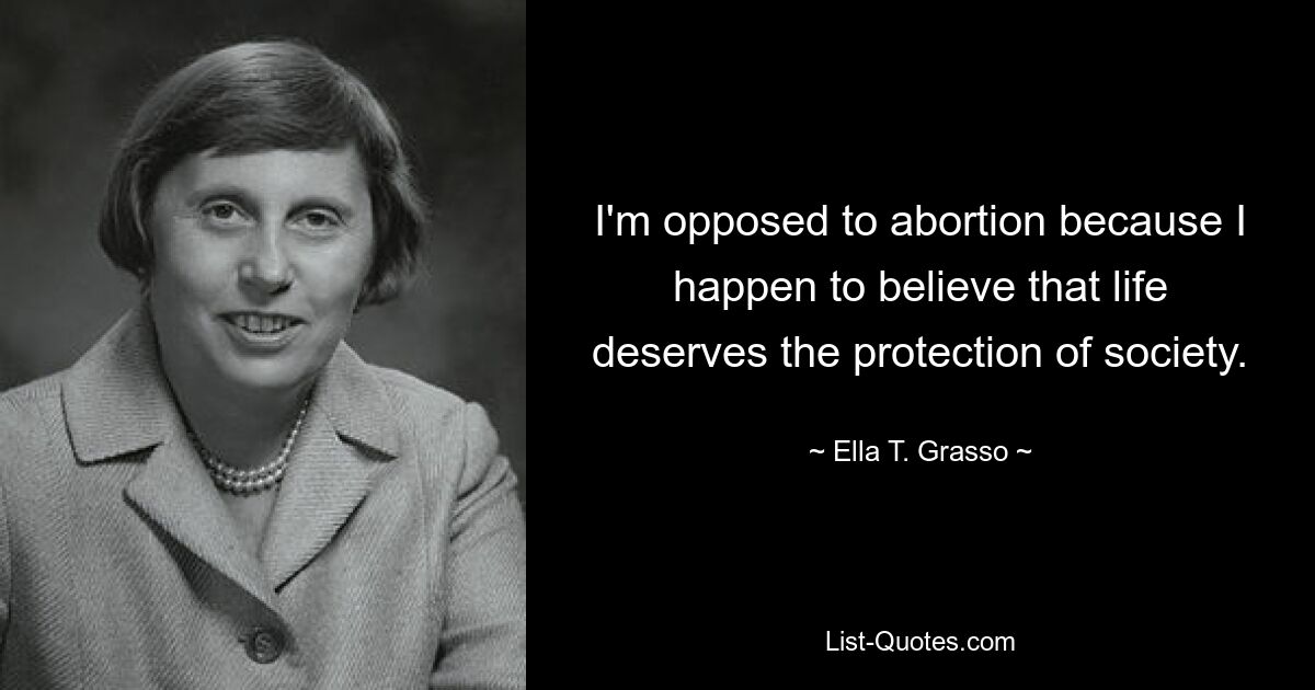 I'm opposed to abortion because I happen to believe that life deserves the protection of society. — © Ella T. Grasso