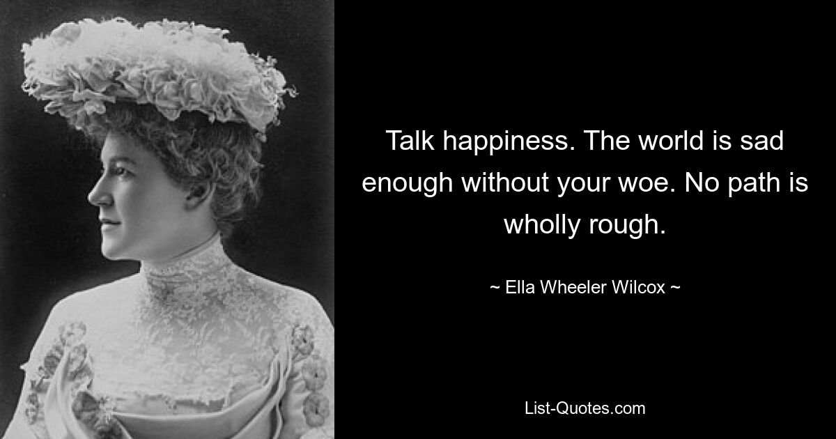 Talk happiness. The world is sad enough without your woe. No path is wholly rough. — © Ella Wheeler Wilcox