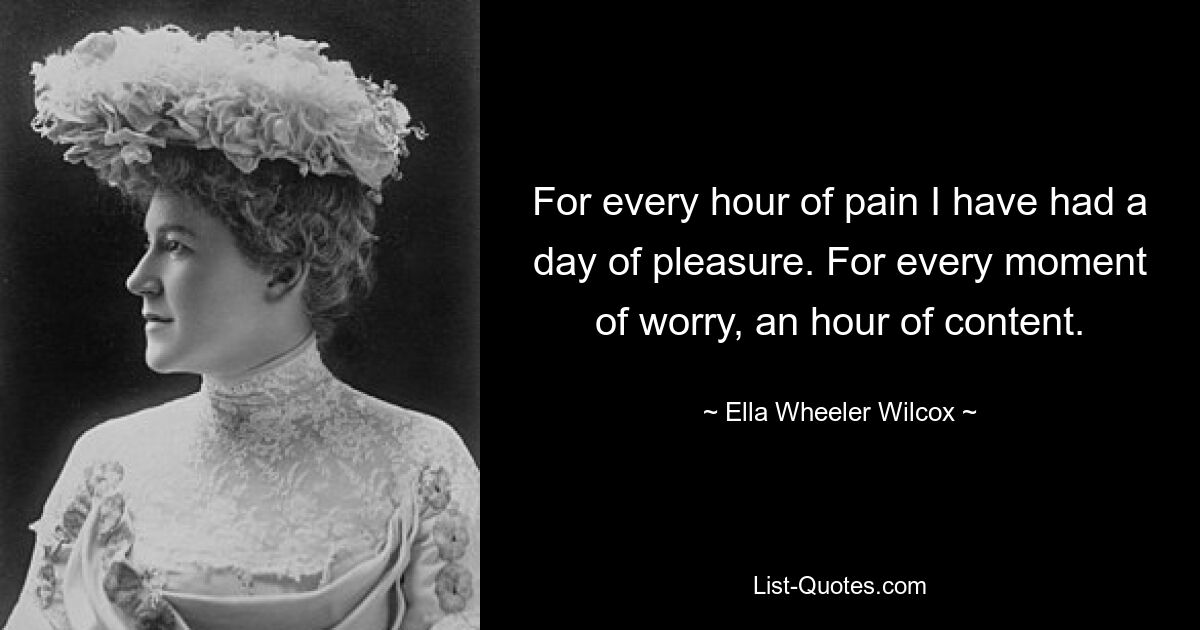 For every hour of pain I have had a day of pleasure. For every moment of worry, an hour of content. — © Ella Wheeler Wilcox