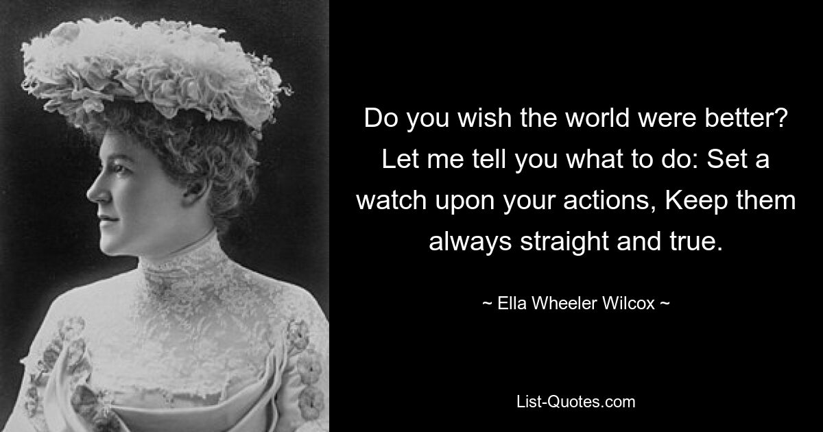 Do you wish the world were better? Let me tell you what to do: Set a watch upon your actions, Keep them always straight and true. — © Ella Wheeler Wilcox