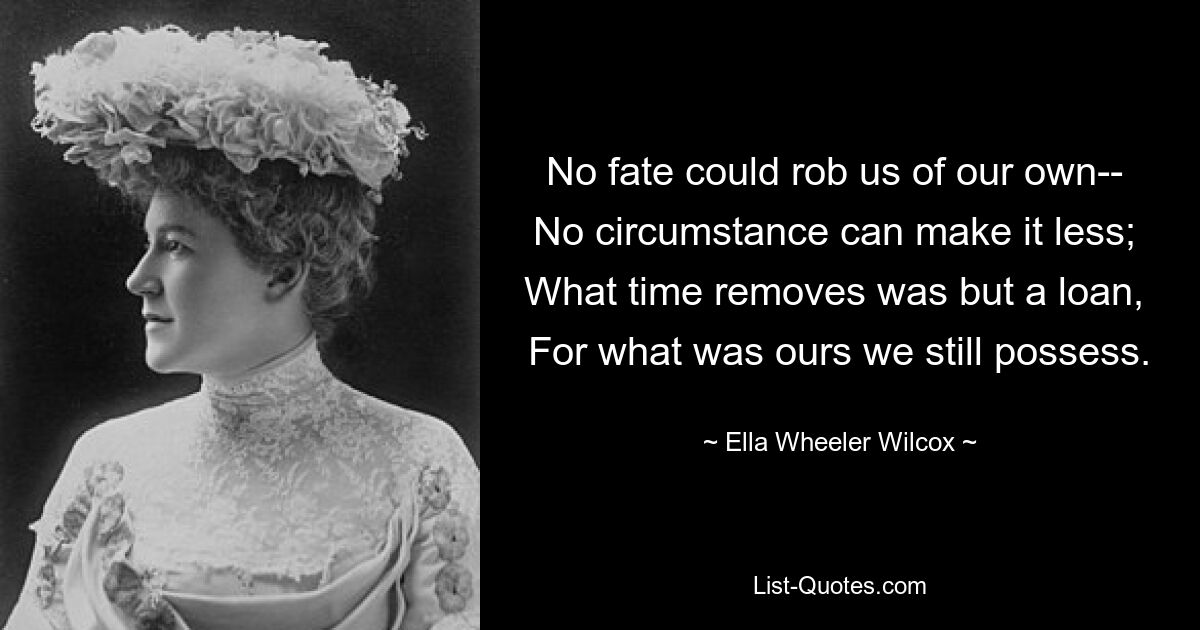 No fate could rob us of our own-- 
No circumstance can make it less; 
What time removes was but a loan, 
For what was ours we still possess. — © Ella Wheeler Wilcox