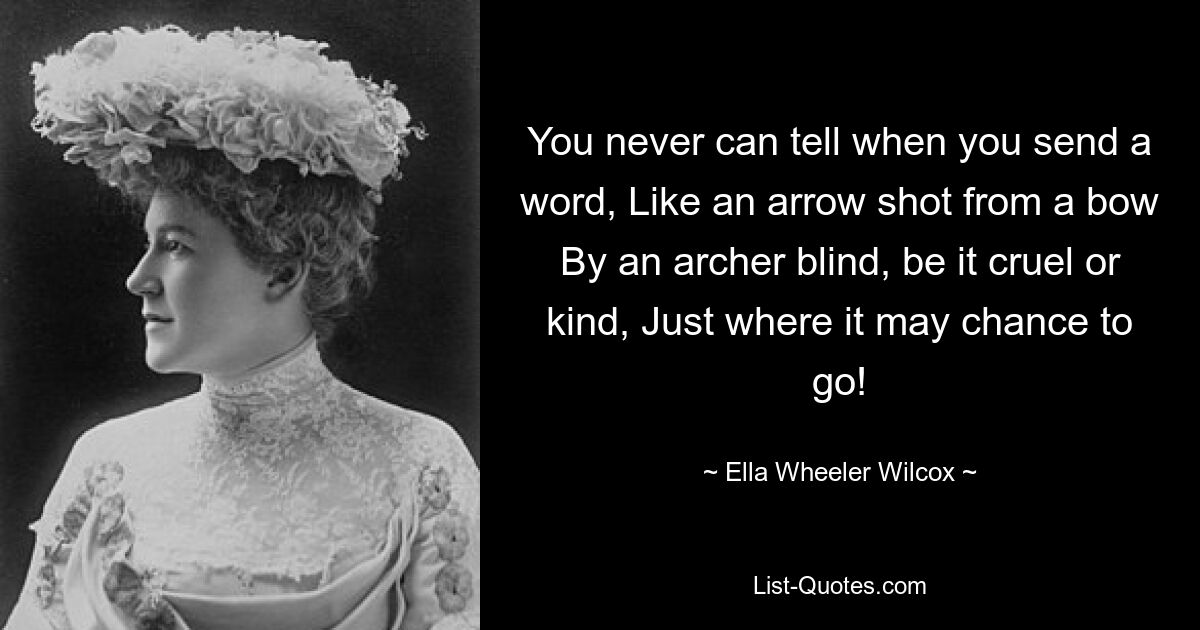 You never can tell when you send a word, Like an arrow shot from a bow By an archer blind, be it cruel or kind, Just where it may chance to go! — © Ella Wheeler Wilcox