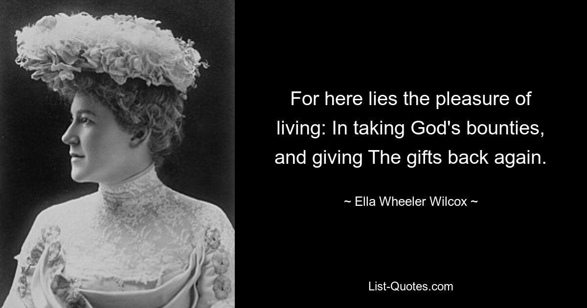 For here lies the pleasure of living: In taking God's bounties, and giving The gifts back again. — © Ella Wheeler Wilcox