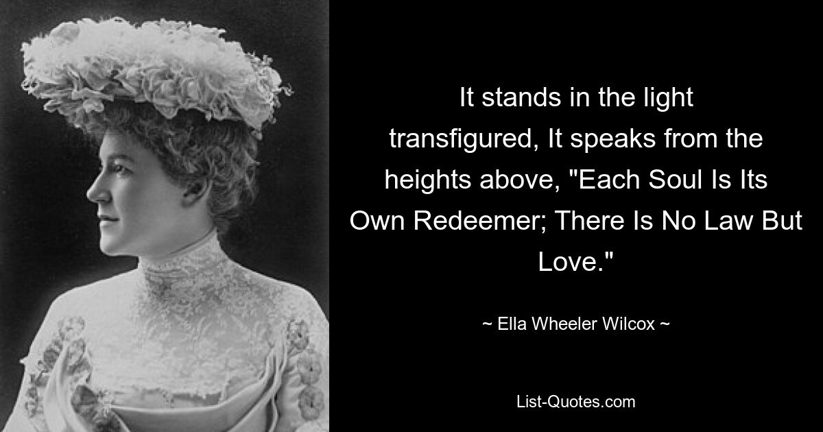 It stands in the light transfigured, It speaks from the heights above, "Each Soul Is Its Own Redeemer; There Is No Law But Love." — © Ella Wheeler Wilcox