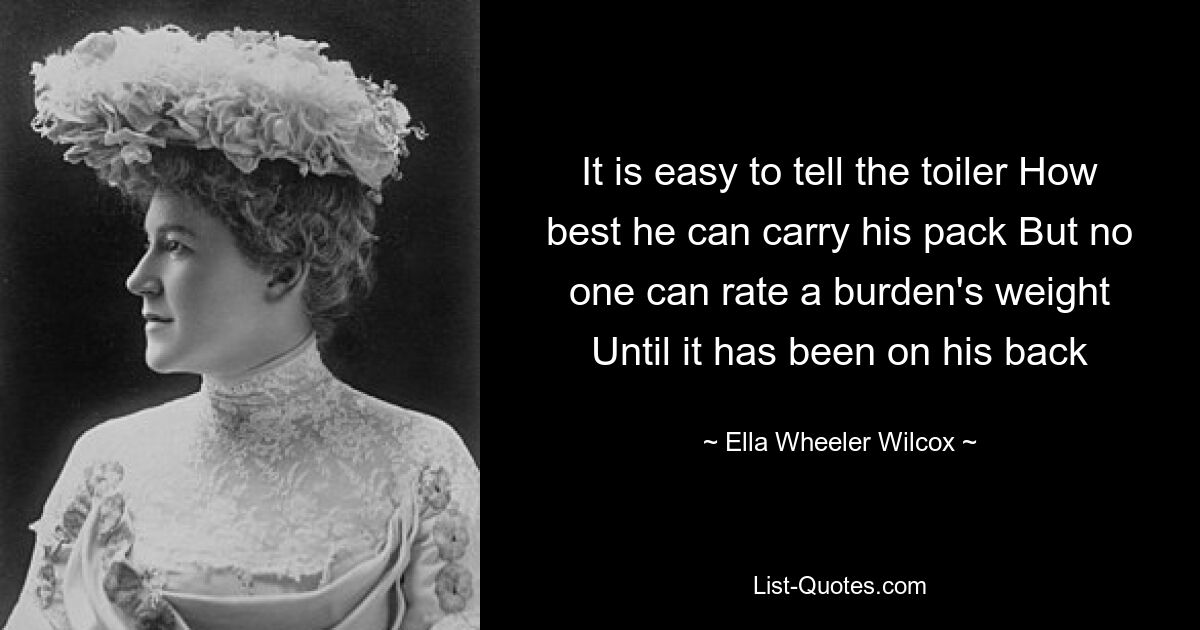 It is easy to tell the toiler How best he can carry his pack But no one can rate a burden's weight Until it has been on his back — © Ella Wheeler Wilcox