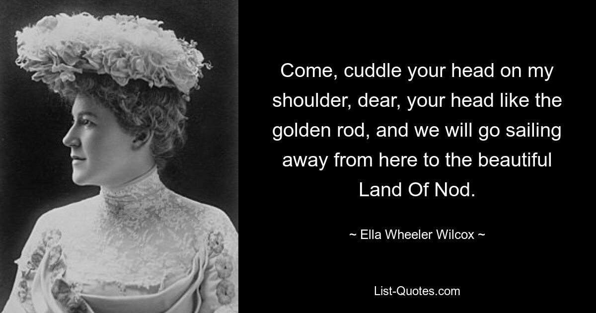 Come, cuddle your head on my shoulder, dear, your head like the golden rod, and we will go sailing away from here to the beautiful Land Of Nod. — © Ella Wheeler Wilcox