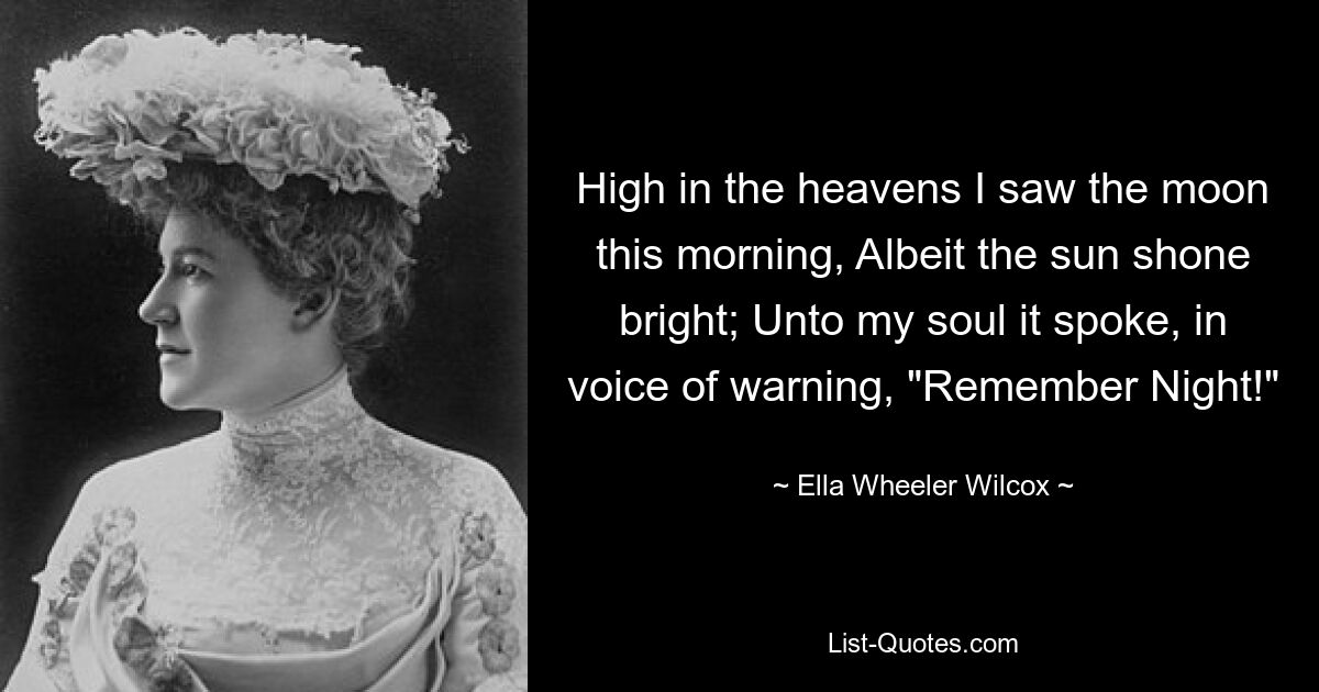 High in the heavens I saw the moon this morning, Albeit the sun shone bright; Unto my soul it spoke, in voice of warning, "Remember Night!" — © Ella Wheeler Wilcox