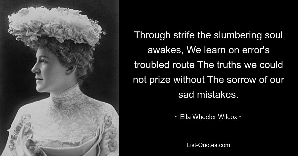 Through strife the slumbering soul awakes, We learn on error's troubled route The truths we could not prize without The sorrow of our sad mistakes. — © Ella Wheeler Wilcox