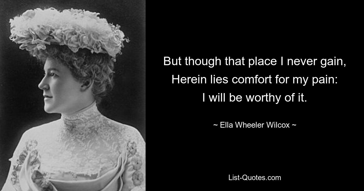 But though that place I never gain,
Herein lies comfort for my pain:
I will be worthy of it. — © Ella Wheeler Wilcox