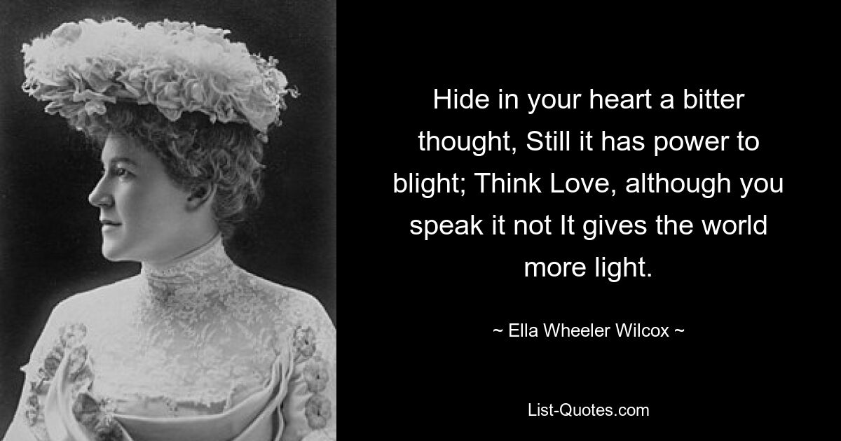 Hide in your heart a bitter thought, Still it has power to blight; Think Love, although you speak it not It gives the world more light. — © Ella Wheeler Wilcox