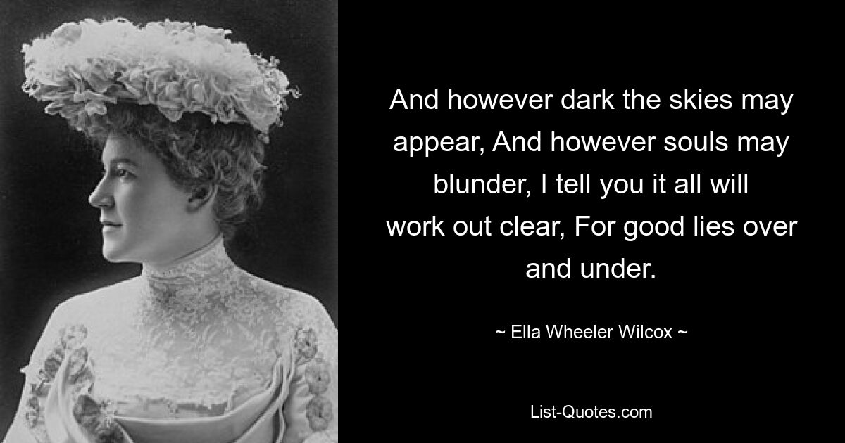 And however dark the skies may appear, And however souls may blunder, I tell you it all will work out clear, For good lies over and under. — © Ella Wheeler Wilcox